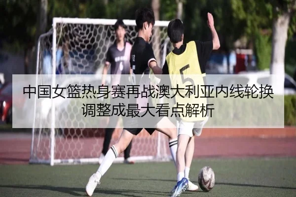 中国女篮热身赛再战澳大利亚内线轮换调整成最大看点解析
