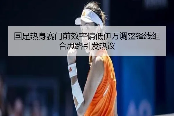 国足热身赛门前效率偏低伊万调整锋线组合思路引发热议